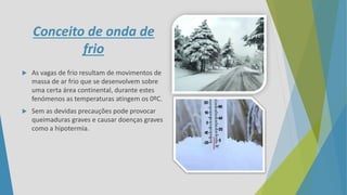 Conceito de onda de
frio
 As vagas de frio resultam de movimentos de
massa de ar frio que se desenvolvem sobre
uma certa área continental, durante estes
fenómenos as temperaturas atingem os 0ºC.
 Sem as devidas precauções pode provocar
queimaduras graves e causar doenças graves
como a hipotermia.
 