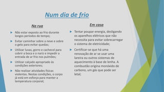 Num dia de frio
Na rua
 Não estar exposto ao frio durante
longos períodos de tempo;
 Evitar caminhar sobre a neve e sobre
o gelo para evitar quedas;
 Utilizar luvas, gorro e cachecol para
cobrir a boca e o nariz e impedir a
entrada de ar frio nos pulmões;
 Utilizar calçado apropriado às
condições exteriores;
 Não realizar atividades físicas
violentas. Nestas condições, o corpo
já está em esforço para manter a
temperatura corporal;
Em casa
 Tentar poupar energia, desligando
os aparelhos elétricos que não
necessita para evitar sobrecarregar
o sistema de eletricidade;
 Certificar-se que há uma
renovação de ar se usar uma
lareira ou outros sistemas de
aquecimento à base de lenha. A
combustão origina monóxido de
carbono, um gás que pode ser
letal;
 