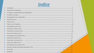 Indíce
 Introdução……………………………………………………………………………………………………………………………………………………………….…….3
 Conceito de tempestade…………………………………………………………………………………………………………………………….…….…..……….4
 Formação e caracterização das tempestades……………....……………………………………………………………………………….….…..……….5
 Furacões e tornados………………………………………..………………………………………………………………………………………….….…..…………6
 Consequências das tempestades……………………………………………………….………………………………………………………….………….……7
 Conceito de seca…………………………………………………………………..……….…………. ………………………………………………….……………….8
 Tipos de seca…………………………………………………………………………………………………………………………………………………….…..……….9
 Tipos de seca (imagens)………………………………………………………………………………………………………………………………….…………….10
 Consequências das secas……………………………………………………………………..…………………………………………………………..………….11
 Conceito de onda de calor………………………………………………………………. ……………………………………………………………….….……..12
 O que fazer num dia de calor………………………………………………………………………………………………………………………..…...…..…….14
 Causas das ondas de calor……………………………………………………………………………………………………………………………………………15
 Consequências de onda de calor……………………………………………………….………………………………………………………………………..16
 Conceito de onda de frio……………………………………………………………….…………………………………………………………………….………17
 O que fazer num dia de frio…………………………………………………..……………………………………………………………………………………19
 Causas das ondas de frio…………………………………………………………………………………………………………………………………………….20
 Consequências de ondas de frio…………………………………………….…………………………………………………………………………..………21
 Doenças causadas pela longa exposição ao frio…………………………………………………..………………………………………….…….…...22
 Conclusão……………………………………………………………………………………………………………………………………………………………………23
 Webgrafia……………………………………………………………………………………………………………………………………………………………………24
 