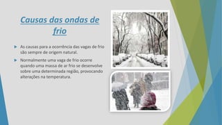 Causas das ondas de
frio
 As causas para a ocorrência das vagas de frio
são sempre de origem natural.
 Normalmente uma vaga de frio ocorre
quando uma massa de ar frio se desenvolve
sobre uma determinada região, provocando
alterações na temperatura.
 