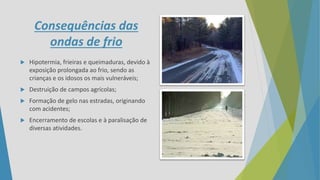 Consequências das
ondas de frio
 Hipotermia, frieiras e queimaduras, devido à
exposição prolongada ao frio, sendo as
crianças e os idosos os mais vulneráveis;
 Destruição de campos agrícolas;
 Formação de gelo nas estradas, originando
com acidentes;
 Encerramento de escolas e à paralisação de
diversas atividades.
 