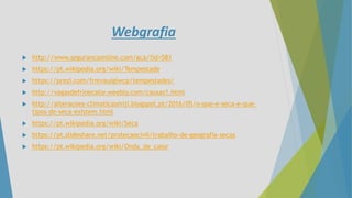 Webgrafia
 http://www.segurancaonline.com/gca/?id=581
 https://pt.wikipedia.org/wiki/Tempestade
 https://prezi.com/frmvauiglwcp/tempestades/
 http://vagasdefrioecalor.weebly.com/causas1.html
 http://alteracoes-climaticasmiji.blogspot.pt/2016/05/o-que-e-seca-e-que-
tipos-de-seca-existem.html
 https://pt.wikipedia.org/wiki/Seca
 https://pt.slideshare.net/protecaocivil/trabalho-de-geografia-secas
 https://pt.wikipedia.org/wiki/Onda_de_calor
 