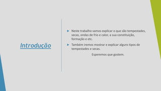  Neste trabalho vamos explicar o que são tempestades,
secas, ondas de frio e calor, a sua constituição,
formação e etc.
 Também iremos mostrar e explicar alguns tipos de
tempestades e secas.
Esperemos que gostem.
Introdução
 