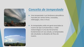 Conceito de tempestade
 Uma tempestade é um fenômeno atmosférico
marcado por ventos fortes, trovoadas,
relâmpagos, raios e chuva.
 As tempestades estão em geral associadas às
nuvens do tipo Cumulonimbus, o radar
meteorológico é uma das ferramentas
fundamentais em seu estudo, as tempestades
são estudadas na disciplina de física de
nuvens.
 