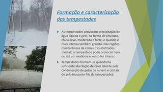 Formação e caracterização
das tempestades
 As tempestades provocam precipitação de
água líquida e gelo, na forma de chuvisco,
chuva leve, moderada e forte, e quando é
mais intensa também granizo. Nas regiões
montanhosas de climas frios (latitudes
médias) a tempestade pode provocar neve
ou até um nevão se o vento for intenso
 Tempestades formam-se quando há
suficiente libertação de calor latente pela
condensação de gotas de nuvem e cristais
de gelo (na parte fria da tempestade).
 