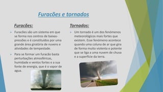Furacões e tornados
Furacões:
 Furacões são um sistema em que
se forma nos centros de baixas-
pressões e é constituídos por uma
grande área giratória de nuvens e
atividades de tempestade.
 Para se formar um furacão basta
perturbações atmosféricas,
humidade e ventos fortes e a sua
fonte de energia, que é o vapor de
agua.
Tornados:
 Um tornado é um dos fenómenos
meteorológicos mais fortes que
existem. Esse fenómeno acontece
quando uma coluna de ar que gira
de forma muito violenta e potente
que se liga a uma nuvem de chuva
e a superfície da terra.
 