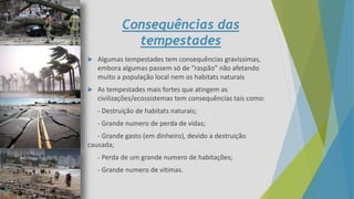 Consequências das
tempestades
 Algumas tempestades tem consequências gravíssimas,
embora algumas passem só de “raspão” não afetando
muito a população local nem os habitats naturais
 As tempestades mais fortes que atingem as
civilizações/ecossistemas tem consequências tais como:
- Destruição de habitats naturais;
- Grande numero de perda de vidas;
- Grande gasto (em dinheiro), devido a destruição
causada;
- Perda de um grande numero de habitações;
- Grande numero de vitimas.
 
