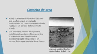 Conceito de seca
 A seca é um fenómeno climático causado
pela insuficiência de precipitação
pluviométrica, ou chuva numa determinada
região por um período de tempo muito
grande.
 Este fenômeno provoca desequilíbrios
hidrológicos importantes. Normalmente a
ocorrência da seca dá se quando a
evapotranspiração ultrapassa por um
período de tempo a precipitação de chuvas.
A grande seca Dust Bowl em
Dallas (Dakota do Sul), 1936.
 