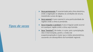 Tipos de secas
 Seca permanente: É caracterizada pelo clima desértico,
onde a vegetação se adaptou às condições de secura,
inexistindo cursos de água.
 Seca sazonal: A seca sazonal é uma particularidade de
regiões onde o clima é semiárido.
 Seca irregular e variável: A seca irregular pode ocorrer
em qualquer região onde o clima seja húmido.
 Seca “invisível”: De todas, é a pior, pois a precipitação
não é interrompida, porém, o índice de
evapotranspiração é maior que o índice pluviométrico,
causando um desequilíbrio da humidade regional.
 