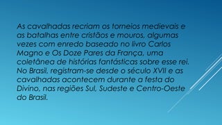 As cavalhadas recriam os torneios medievais e
as batalhas entre cristãos e mouros, algumas
vezes com enredo baseado no livro Carlos
Magno e Os Doze Pares da França, uma
coletânea de histórias fantásticas sobre esse rei.
No Brasil, registram-se desde o século XVII e as
cavalhadas acontecem durante a festa do
Divino, nas regiões Sul, Sudeste e Centro-Oeste
do Brasil.
 