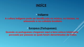 INDÍCE
 Indígena
A cultura indígena pode ser identificada na música, no folclore, no
artesanato e na culinária brasileira.
 Europeus (Portugueses)
Quando os portugueses chegaram aqui a terra estava totalmente
povoada por pessoas as quais foram denominadas de índios.
 
 