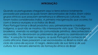 INTRODUÇÃO
Quando os portugueses chegaram aqui a terra estava totalmente
povoada por pessoas as quais foram denominadas de índios. Eram vários
grupos étnicos que possuíam semelhança e diferenças culturais, mas
foram todos considerados índios. A primeira miscigenação que ocorreu foi
com o branco europeu e os índios do Brasil.
Para Portugal tornar o Brasil produtivo usou primeiramente o trabalho
indígena, o qual não se mostrou tão interessante visto que: "Os indígenas
brasileiros, vivendo no estágio da comunidade primitiva, desconheciam a
escravidão. Ou devoravam os prisioneiros de guerra ou assimilavam-no à
tribo." A solução foi trazer os negros, os quais Portugal já conhecia da
costa africana. Esses passaram a ser escravizados no Brasil no início do
ciclo da cana-de-açúcar. O negro, deslocado de sua terra e de sua
cultura, foi o terceiro elemento da formação étnica do Brasil.
 