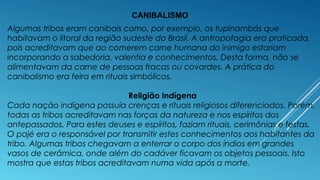 CANIBALISMO
Algumas tribos eram canibais como, por exemplo, os tupinambás que
habitavam o litoral da região sudeste do Brasil. A antropofagia era praticada,
pois acreditavam que ao comerem carne humana do inimigo estariam
incorporando a sabedoria, valentia e conhecimentos. Desta forma, não se
alimentavam da carne de pessoas fracas ou covardes. A prática do
canibalismo era feira em rituais simbólicos.
Religião Indígena
Cada nação indígena possuía crenças e rituais religiosos diferenciados. Porém,
todas as tribos acreditavam nas forças da natureza e nos espíritos dos
antepassados. Para estes deuses e espíritos, faziam rituais, cerimônias e festas.
O pajé era o responsável por transmitir estes conhecimentos aos habitantes da
tribo. Algumas tribos chegavam a enterrar o corpo dos índios em grandes
vasos de cerâmica, onde além do cadáver ficavam os objetos pessoais. Isto
mostra que estas tribos acreditavam numa vida após a morte.
 