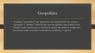 Geopolítica
• A palavra “geopolítica” não representa uma simples fusão dos termos
“geografia” e “política”. Mais do que isso, ela significa uma política entre
Estados-nação (países) que se utilizam de meios não políticos sempre que
necessário, como as sanções econômicas, a violência, e a guerra.
 