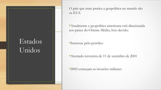 Estados
Unidos
O país que mais pratica a geopolítica no mundo são
os EUA
•Atualmente e geopolítica americana está direcionada
aos países do Oriente Médio, Isso devido:
•Interesse pelo petróleo
•Atentado terrorista de 11 de setembro de 2001
•2002 começam as invasões militares
 