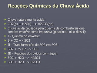 Reações Químicas da Chuva Ácida Chuva naturalmente ácida:  CO2(g) + H2O(l) --> H2CO3(aq)  Chuva ácida causada pela queima de combustíveis que contém enxofre como impureza (gasolina e óleo diesel):  I - Queima do enxofre:  S + O2 --> SO2  II - Transformação do SO2 em SO3:  SO2 + ½ O2 --> SO3  III - Reações dos óxidos com água:  SO2 + H2O --> H2SO3  SO3 + H2O --> H2SO4  