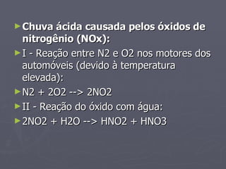 Chuva ácida causada pelos óxidos de nitrogênio (NOx):  I - Reação entre N2 e O2 nos motores dos automóveis (devido à temperatura elevada):  N2 + 2O2 --> 2NO2  II - Reação do óxido com água:  2NO2 + H2O --> HNO2 + HNO3  