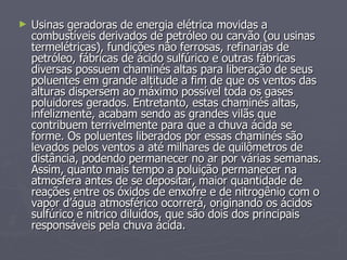 Usinas geradoras de energia elétrica movidas a combustíveis derivados de petróleo ou carvão (ou usinas termelétricas), fundições não ferrosas, refinarias de petróleo, fábricas de ácido sulfúrico e outras fábricas diversas possuem chaminés altas para liberação de seus poluentes em grande altitude a fim de que os ventos das alturas dispersem ao máximo possível toda os gases poluidores gerados. Entretanto, estas chaminés altas, infelizmente, acabam sendo as grandes vilãs que contribuem terrivelmente para que a chuva ácida se forme. Os poluentes liberados por essas chaminés são levados pelos ventos a até milhares de quilômetros de distância, podendo permanecer no ar por várias semanas. Assim, quanto mais tempo a poluição permanecer na atmosfera antes de se depositar, maior quantidade de reações entre os óxidos de enxofre e de nitrogênio com o vapor d’água atmosférico ocorrerá, originando os ácidos sulfúrico e nítrico diluídos, que são dois dos principais responsáveis pela chuva ácida.  