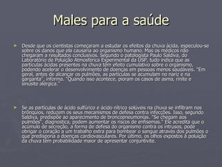 Males para a saúde Desde que os cientistas começaram a estudar os efeitos da chuva ácida, especulou-se sobre os danos que ela causaria ao organismo humano. Mas os médicos não chegaram a resultados conclusivos. Segundo o patologista Paulo Saldiva, do Laboratório de Poluição Atmosférica Experimental da USP, tudo indica que as partículas ácidas presentes na chuva têm efeito cumulativo sobre o organismo, podendo acelerar o desenvolvimento de doenças em pessoas menos saudáveis. "Em geral, antes de alcançar os pulmões, as partículas se acumulam no nariz e na garganta", informa. "Quando isso acontece, pioram os casos de asma, rinite e sinusite alérgica.” Se as partículas de ácido sulfúrico e ácido nítrico solúveis na chuva se infiltram nos brônquios, reduzem os seus mecanismos de defesa contra infecções. Isso, segundo Saldiva, predispõe ao aparecimento de broncopneumonias. "Se chegam aos pulmões", diagnostica, podem aumentar os riscos de enfisemas." Ele acredita que o acúmulo de secreção, a forma de defesa do organismo contra os intrusos, pode obrigar o coração a um trabalho extra para bombear o sangue através dos pulmões o que predisporia a doenças cardiovasculares. Por último, os olhos expostos à poluição da chuva têm probabilidade maior de apresentar conjuntivite. 