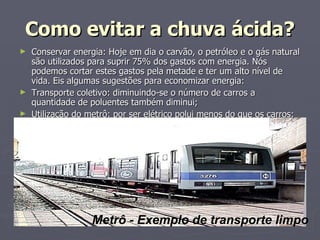 Como evitar a chuva ácida? Conservar energia: Hoje em dia o carvão, o petróleo e o gás natural são utilizados para suprir 75% dos gastos com energia. Nós podemos cortar estes gastos pela metade e ter um alto nível de vida. Eis algumas sugestões para economizar energia:  Transporte coletivo: diminuindo-se o número de carros a quantidade de poluentes também diminui;  Utilização do metrô: por ser elétrico polui menos do que os carros;  Metrô - Exemplo de transporte limpo 
