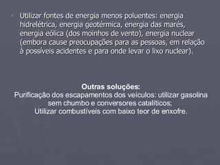 Utilizar fontes de energia menos poluentes: energia hidrelétrica, energia geotérmica, energia das marés, energia eólica (dos moinhos de vento), energia nuclear (embora cause preocupações para as pessoas, em relação à possíveis acidentes e para onde levar o lixo nuclear).  Outras soluções: Purificação dos escapamentos dos veículos: utilizar gasolina sem chumbo e conversores catalíticos;  Utilizar combustíveis com baixo teor de enxofre. 