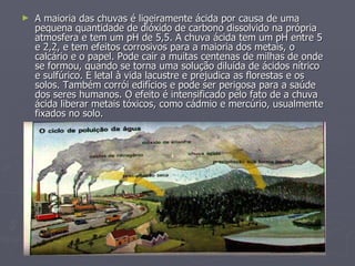 A maioria das chuvas é ligeiramente ácida por causa de uma pequena quantidade de dióxido de carbono dissolvido na própria atmosfera e tem um pH de 5,5. A chuva ácida tem um pH entre 5 e 2,2, e tem efeitos corrosivos para a maioria dos metais, o calcário e o papel. Pode cair a muitas centenas de milhas de onde se formou, quando se torna uma solução diluída de ácidos nítrico e sulfúrico. É letal à vida lacustre e prejudica as florestas e os solos. Também corrói edifícios e pode ser perigosa para a saúde dos seres humanos. O efeito é intensificado pelo fato de a chuva ácida liberar metais tóxicos, como cádmio e mercúrio, usualmente fixados no solo. 