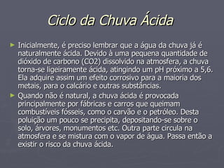Ciclo da Chuva Ácida   Inicialmente, é preciso lembrar que a água da chuva já é naturalmente ácida. Devido à uma pequena quantidade de dióxido de carbono (CO2) dissolvido na atmosfera, a chuva torna-se ligeiramente ácida, atingindo um pH próximo a 5,6. Ela adquire assim um efeito corrosivo para a maioria dos metais, para o calcário e outras substâncias. Quando não é natural, a chuva ácida é provocada principalmente por fábricas e carros que queimam combustíveis fósseis, como o carvão e o petróleo. Desta poluição um pouco se precipita, depositando-se sobre o solo, árvores, monumentos etc. Outra parte circula na atmosfera e se mistura com o vapor de água. Passa então a existir o risco da chuva ácida. 