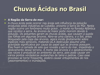 Chuvas Ácidas no Brasil A Região da Serra do mar: A chuva ácida pode ocorrer nas áreas sob influência da poluição produzida pelas indústrias de Cubatão, próximo à Serra do Mar. Nesta região ocorre um fenômeno muito grave , a morte na floresta Atlântica que recobre a serra. As árvores de maior porte morrem devido à poluição. Os poluentes geram as chuvas ácidas, que causam a queda das folhas em algumas árvores. Abre-se uma clareira, e o Sol, antes bloqueado pela copa das árvores, agora incide diretamente sobre espécies mais sensíveis, matando-as.A destruição assume uma gravidade significativa por causa do papel que as árvores possuem. Elas fixam a camada de solo que reveste a serra do mar, impedindo o deslizamento desse terreno. A morte das árvores e o apodrecimento das raízes é prejudicial ao ambiente da serra, pois pode causar em vários pontos verdadeiras avalanches de lama e pedras. Caso esse processo se torne freqüente, poderá causar entupimentos de rios (assoreamentos) e inundações. 