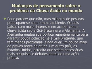 Mudanças de pensamento sobre o problema da Chuva Ácida no mundo Pode parecer que não, mas milhares de pessoas preocupam-se com o meio ambiente. Os dois países com maior interesse em acabar com a chuva ácida são a Grã-Bretanha e a Alemanha. A Alemanha mudou sua política repentinamente para garantir pouca poluição; já a Grã-Bretanha, que tem menos problemas, ainda quer um pouco mais de provas antes de atuar. Um outro país, os Estados Unidos, acredita que sejam necessárias mais pesquisas e debates antes de uma ação prática. 