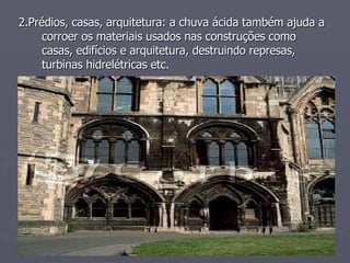 2.Prédios, casas, arquitetura: a chuva ácida também ajuda a corroer os materiais usados nas construções como casas, edifícios e arquitetura, destruindo represas, turbinas hidrelétricas etc.  