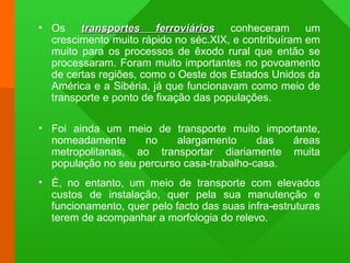 • Os transportes ferroviáriostransportes ferroviários conheceram um
crescimento muito rápido no séc.XIX, e contribuíram em
muito para os processos de êxodo rural que então se
processaram. Foram muito importantes no povoamento
de certas regiões, como o Oeste dos Estados Unidos da
América e a Sibéria, já que funcionavam como meio de
transporte e ponto de fixação das populações.
• Foi ainda um meio de transporte muito importante,
nomeadamente no alargamento das áreas
metropolitanas, ao transportar diariamente muita
população no seu percurso casa-trabalho-casa.
• É, no entanto, um meio de transporte com elevados
custos de instalação, quer pela sua manutenção e
funcionamento, quer pelo facto das suas infra-estruturas
terem de acompanhar a morfologia do relevo.
 