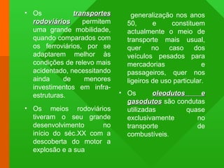 • Os transportestransportes
rodoviáriosrodoviários permitem
uma grande mobilidade,
quando comparados com
os ferroviários, por se
adaptarem melhor às
condições de relevo mais
acidentado, necessitando
ainda de menores
investimentos em infra-
estruturas.
• Os meios rodoviários
tiveram o seu grande
desenvolvimento no
início do séc.XX com a
descoberta do motor a
explosão e a sua
generalização nos anos
50, e constituem
actualmente o meio de
transporte mais usual,
quer no caso dos
veículos pesados para
mercadorias e
passageiros, quer nos
ligeiros de uso particular.
• Os oleodutos eoleodutos e
gasodutosgasodutos são condutas
utilizadas quase
exclusivamente no
transporte de
combustíveis.
 