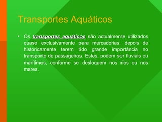 Transportes Aquáticos
• Os transportes aquáticostransportes aquáticos são actualmente utilizados
quase exclusivamente para mercadorias, depois de
historicamente terem tido grande importância no
transporte de passageiros. Estes, podem ser fluviais ou
marítimos, conforme se desloquem nos rios ou nos
mares.
 