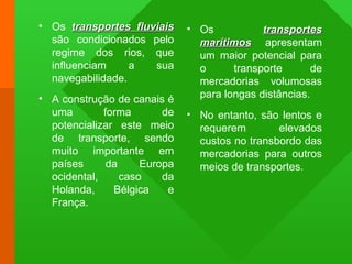 • Os transportes fluviaistransportes fluviais
são condicionados pelo
regime dos rios, que
influenciam a sua
navegabilidade.
• A construção de canais é
uma forma de
potencializar este meio
de transporte, sendo
muito importante em
países da Europa
ocidental, caso da
Holanda, Bélgica e
França.
• Os transportestransportes
marítimosmarítimos apresentam
um maior potencial para
o transporte de
mercadorias volumosas
para longas distâncias.
• No entanto, são lentos e
requerem elevados
custos no transbordo das
mercadorias para outros
meios de transportes.
 