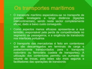 Os transportes marítimos
• O transporte marítimo especializou-se no transporte de
grandes tonelagens a longa distância (ligações
intercontinentais), sendo neste sector completamente
eficaz, dado a baixo custo conseguido.
• Como aspectos menos eficazes apresenta-se a sua
lentidão, responsável pela perda de competitividade no
segmento de passageiros, e a exigência de transbordo
nos interfaces portuários
• O transporte das mercadorias é feito em contentores
que são descarregados em terminais de carga e
posteriormente transbordados para o transporte
rodoviário ou ferroviário (cadeia de transportes). A
utilização dos contentores permitiu um aumento do
volume de trocas, pois estes são mais seguros e
facilitadores das operações de transbordo
 