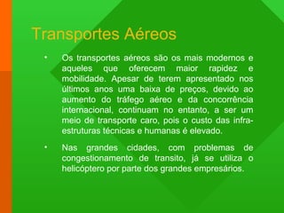 Transportes Aéreos
• Os transportes aéreos são os mais modernos e
aqueles que oferecem maior rapidez e
mobilidade. Apesar de terem apresentado nos
últimos anos uma baixa de preços, devido ao
aumento do tráfego aéreo e da concorrência
internacional, continuam no entanto, a ser um
meio de transporte caro, pois o custo das infra-
estruturas técnicas e humanas é elevado.
• Nas grandes cidades, com problemas de
congestionamento de transito, já se utiliza o
helicóptero por parte dos grandes empresários.
 