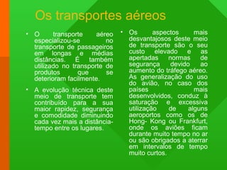Os transportes aéreos
• O transporte aéreo
especializou-se no
transporte de passageiros
em longas e médias
distâncias. É também
utilizado no transporte de
produtos que se
deterioram facilmente.
• A evolução técnica deste
meio de transporte tem
contribuído para a sua
maior rapidez, segurança
e comodidade diminuindo
cada vez mais a distância-
tempo entre os lugares.
• Os aspectos mais
desvantajosos deste meio
de transporte são o seu
custo elevado e as
apertadas normas de
segurança devido ao
aumento do tráfego aéreo.
As generalização do uso
do avião, no caso dos
países mais
desenvolvidos, conduz à
saturação e excessiva
utilização de alguns
aeroportos como os de
Hong- Kong ou Frankfurt,
onde os aviões ficam
durante muito tempo no ar
ou são obrigados a aterrar
em intervalos de tempo
muito curtos.
 