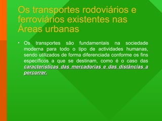 Os transportes rodoviários e
ferroviários existentes nas
Áreas urbanas
• Os transportes são fundamentais na sociedade
moderna para todo o tipo de actividades humanas,
sendo utilizados de forma diferenciada conforme os fins
específicos a que se destinam, como é o caso das
características das mercadorias e das distâncias acaracterísticas das mercadorias e das distâncias a
percorrer.percorrer.
 