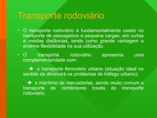 Transporte rodoviário
• O transporte rodoviário é fundamentalmente usado no
transporte de passageiros e pequena cargas, em curtas
e médias distâncias, tendo como grande vantagem a
enorme flexibilidade na sua utilização.
• O transporte rodoviário apresenta uma
complementaridade com:
 o transporte ferroviário urbano (situação ideal no
sentido de diminuirá os problemas de tráfego urbano);
 o marítimo de mercadorias, sendo muito comum o
transporte de contentores través do transporte
rodoviário.
 