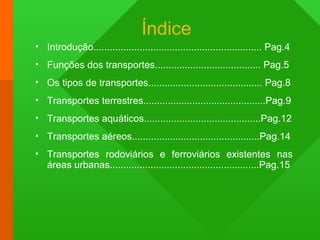 Índice
• Introdução.............................................................. Pag.4
• Funções dos transportes....................................... Pag.5
• Os tipos de transportes.......................................... Pag.8
• Transportes terrestres.............................................Pag.9
• Transportes aquáticos...........................................Pag.12
• Transportes aéreos...............................................Pag.14
• Transportes rodoviários e ferroviários existentes nas
áreas urbanas.......................................................Pag.15
 