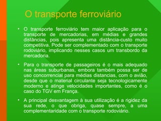 O transporte ferroviário
• O transporte ferroviário tem maior aplicação para o
transporte de mercadorias, em médias e grandes
distâncias, pois apresenta uma distância-custo muito
competitiva. Pode ser complementado com o transporte
rodoviário, implicando nesses casos um transbordo da
mercadoria.
• Para o transporte de passageiros é o mais adequado
nas áreas suburbanas, embora também possa ser de
uso concorrencial para médias distancias, com o avião,
desde que o material circulante seja tecnologicamente
moderno e atinge velocidades importantes, como é o
caso do TGV em França.
• A principal desvantagem à sua utilização é a rigidez da
sua rede, o que obriga, quase sempre, a uma
complementaridade com o transporte rodoviário.
 