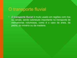O transporte fluvial
• O transporte fluvialO transporte fluvial é muito usado em regiões com rios
ou canais, sendo sobretudo importante no transporte de
mercadorias volumosas, como é o caso da areia, da
pedra, do minério ou da madeira.
 