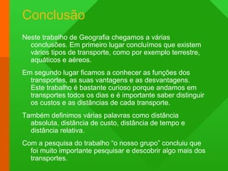 Conclusão
Neste trabalho de Geografia chegamos a várias
conclusões. Em primeiro lugar concluímos que existem
vários tipos de transporte, como por exemplo terrestre,
aquáticos e aéreos.
Em segundo lugar ficamos a conhecer as funções dos
transportes, as suas vantagens e as desvantagens.
Este trabalho é bastante curioso porque andamos em
transportes todos os dias e é importante saber distinguir
os custos e as distâncias de cada transporte.
Também definimos várias palavras como distância
absoluta, distância de custo, distância de tempo e
distância relativa.
Com a pesquisa do trabalho “o nosso grupo” concluiu que
foi muito importante pesquisar e descobrir algo mais dos
transportes.
 