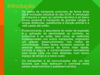 Introdução
• Os meios de transporte evoluíram de forma lenta
até à revolução industrial do séc.XVIII. A introdução
da máquina a vapor ao caminho-de-ferro e ao barco
tornou possível o transporte de grandes cargas a
longas distâncias, substituindo a tracção animal e a
vela usada até então.
• Posteriormente, a descoberta do motor de explosão
e a aplicação da electricidade ao comboio, ao
automóvel e ao avião, bem como as melhorias
implementadas nos outros transportes, originaram
um grande desenvolvimento nos meios de
comunicação. Estes factos tornaram possível às
pessoas deslocarem-se de forma mais rápida,
cómoda e segura, e comercializarem mercadorias
para locais cada vez mais distantes, num menor
espaço de tempo e a baixo custo.
• Os transportes e as comunicações são um dos
factores que mais acentuam o contraste entre
países desenvolvidos e subdesenvolvidos.
 