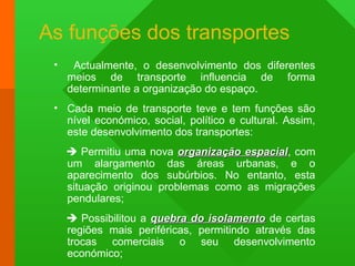 As funções dos transportes
• Actualmente, o desenvolvimento dos diferentes
meios de transporte influencia de forma
determinante a organização do espaço.
• Cada meio de transporte teve e tem funções são
nível económico, social, político e cultural. Assim,
este desenvolvimento dos transportes:
 Permitiu uma nova organização espacialorganização espacial, com
um alargamento das áreas urbanas, e o
aparecimento dos subúrbios. No entanto, esta
situação originou problemas como as migrações
pendulares;
 Possibilitou a quebra do isolamentoquebra do isolamento de certas
regiões mais periféricas, permitindo através das
trocas comerciais o seu desenvolvimento
económico;
 