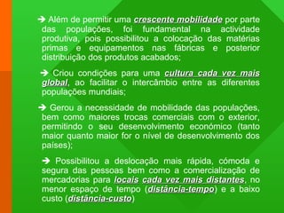  Além de permitir uma crescente mobilidadecrescente mobilidade por parte
das populações, foi fundamental na actividade
produtiva, pois possibilitou a colocação das matérias
primas e equipamentos nas fábricas e posterior
distribuição dos produtos acabados;
 Criou condições para uma cultura cada vez maiscultura cada vez mais
globalglobal, ao facilitar o intercâmbio entre as diferentes
populações mundiais;
 Gerou a necessidade de mobilidade das populações,
bem como maiores trocas comerciais com o exterior,
permitindo o seu desenvolvimento económico (tanto
maior quanto maior for o nível de desenvolvimento dos
países);
 Possibilitou a deslocação mais rápida, cómoda e
segura das pessoas bem como a comercialização de
mercadorias para locaislocais cada vez mais distantescada vez mais distantes, no
menor espaço de tempo (distância-tempodistância-tempo) e a baixo
custo (distância-custodistância-custo)
 