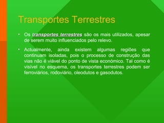 Transportes Terrestres
• Os transportes terrestrestransportes terrestres são os mais utilizados, apesar
de serem muito influenciados pelo relevo.
• Actualmente, ainda existem algumas regiões que
continuam isoladas, pois o processo de construção das
vias não é viável do ponto de vista económico. Tal como é
visível no esquema, os transportes terrestres podem ser
ferroviários, rodoviário, oleodutos e gasodutos.
 