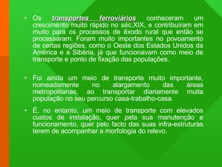 Os  transportes ferroviários  conheceram um crescimento muito rápido no séc.XIX, e contribuíram em muito para os processos de êxodo rural que então se processaram. Foram muito importantes no povoamento de certas regiões, como o Oeste dos Estados Unidos da América e a Sibéria, já que funcionavam como meio de transporte e ponto de fixação das populações.  Foi ainda um meio de transporte muito importante, nomeadamente no alargamento das áreas metropolitanas, ao transportar diariamente muita população no seu percurso casa-trabalho-casa. É, no entanto, um meio de transporte com elevados custos de instalação, quer pela sua manutenção e funcionamento, quer pelo facto das suas infra-estruturas terem de acompanhar a morfologia do relevo. 