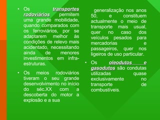 Os  transportes rodoviários   permitem uma grande mobilidade, quando comparados com os ferroviários, por se adaptarem melhor às condições de relevo mais acidentado, necessitando ainda de menores investimentos em infra-estruturas. Os meios rodoviários tiveram o seu grande desenvolvimento no início do séc.XX com a descoberta do motor a explosão e a sua generalização nos anos 50, e constituem actualmente o meio de transporte mais usual, quer no caso dos veículos pesados para mercadorias e passageiros, quer nos ligeiros de uso particular. Os  oleodutos e gasodutos  são condutas utilizadas quase exclusivamente no transporte de combustíveis . 