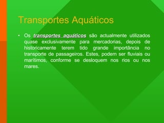 Transportes Aquáticos Os  transportes aquáticos  são actualmente utilizados quase exclusivamente para mercadorias, depois de historicamente terem tido grande importância no transporte de passageiros. Estes, podem ser fluviais ou marítimos, conforme se desloquem nos rios ou nos mares. 